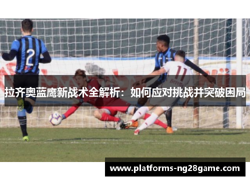 拉齐奥蓝鹰新战术全解析：如何应对挑战并突破困局