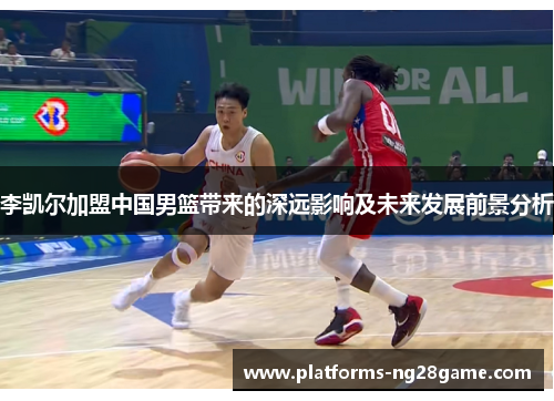 李凯尔加盟中国男篮带来的深远影响及未来发展前景分析