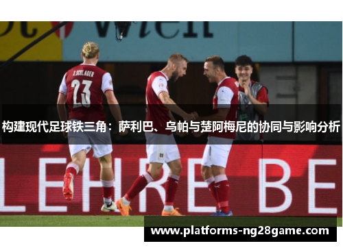 构建现代足球铁三角：萨利巴、乌帕与楚阿梅尼的协同与影响分析