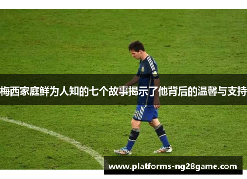 梅西家庭鲜为人知的七个故事揭示了他背后的温馨与支持
