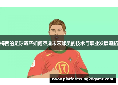 梅西的足球遗产如何塑造未来球员的技术与职业发展道路