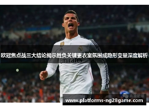 欧冠焦点战三大结论揭示胜负关键更衣室氛围成隐形变量深度解析 欧冠焦点战三大结论揭示胜负关键更衣室氛围成隐形变量深度解析