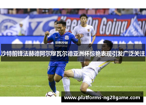 沙特前锋法赫德阿尔穆瓦尔德亚洲杯惊艳表现引发广泛关注