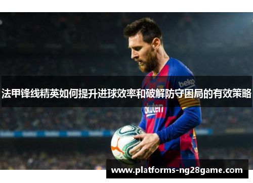 法甲锋线精英如何提升进球效率和破解防守困局的有效策略