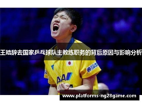 王皓辞去国家乒乓球队主教练职务的背后原因与影响分析