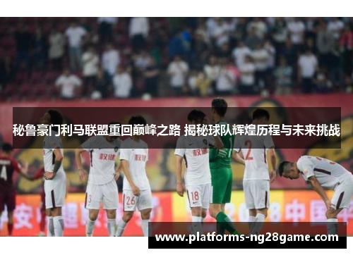秘鲁豪门利马联盟重回巅峰之路 揭秘球队辉煌历程与未来挑战